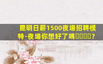 昆明日薪1500夜場招聘模特-夜場你想好了嗎？